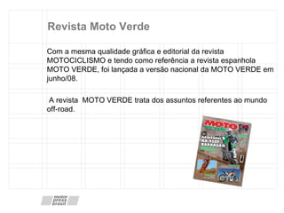 Revista Moto Verde Com a mesma qualidade gráfica e editorial da revista MOTOCICLISMO e tendo como referência a revista espanhola MOTO VERDE, foi lançada a versão nacional da MOTO VERDE em junho/08. A revista  MOTO VERDE trata dos assuntos referentes ao mundo off-road. 