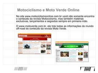 Motociclismo e Moto Verde Online No site www.motociclismoonline.com.br você não somente encontra o conteúdo da revista Motociclismo, mas também matérias exclusivas, lançamentos e segredos sempre em primeira mão. O www.motoverde.com.br, ele trás todas as informações do mundo off-road do conteúdo da revista Moto Verde. 