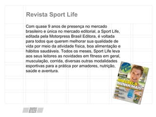 Revista Sport Life Com quase 9 anos de presença no mercado brasileiro e única no mercado editorial, a Sport Life, editada pela Motorpress Brasil Editora, é voltada para todos que querem melhorar sua qualidade de vida por meio da atividade física, boa alimentação e hábitos saudáveis. Todos os meses, Sport Life leva aos seus leitores as novidades em fitness em geral, musculação, corrida, diversas outras modalidades esportivas para a prática por amadores, nutrição, saúde e aventura.  