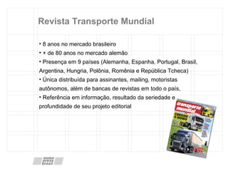 Revista Transporte Mundial 8 anos no mercado brasileiro + de 80 anos no mercado alemão Presença em 9 países (Alemanha, Espanha, Portugal, Brasil, Argentina, Hungria, Polônia, Romênia e República Tcheca) Única distribuída para assinantes, mailing, motoristas autônomos, além de bancas de revistas em todo o país,  Referência em informação, resultado da seriedade e profundidade de seu projeto editorial 