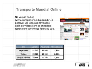 Transporte Mundial Online Na versão on-line (www.transportemundial.com.br), é possível ver todas as novidades, além de vídeos com os principais testes com caminhões feitos no país.  Mês Janeiro Fevereiro Crescimento Page views 87 203 89 034 1,40% Visitas 28 728 29 360 2,20% Unique visitors 22 444 22 705 1,16% 