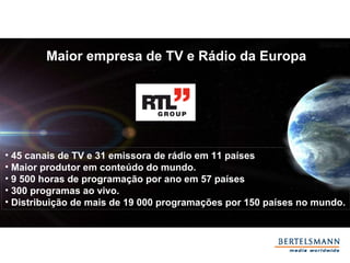 45 canais de TV e 31 emissora de rádio em 11 países   Maior produtor em conteúdo do mundo. 9 500 horas de programação por ano em 57 países   300 programas ao vivo. Distribuição de mais de 19 000 programações por 150 países no mundo. Maior empresa de TV e Rádio da Europa 