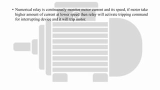 • Numerical relay is continuously monitor motor current and its speed, if motor take
higher amount of current at lower speed then relay will activate tripping command
for interrupting device and it will trip motor.
 