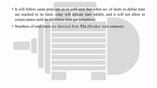 • It will follow same principle as in cold start that when no. of starts in define time
are reached to its limit, relay will initiate start inhibit, and it will not allow to
restart motor until its inhibition time get completed.
• Numbers of total starts are detected from 52a (Breaker start contacts)
 