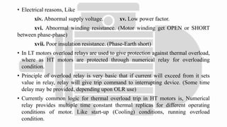 • Electrical reasons, Like
xiv. Abnormal supply voltage. xv. Low power factor.
xvi. Abnormal winding resistance. (Motor winding get OPEN or SHORT
between phase-phase)
xvii. Poor insulation resistance. (Phase-Earth short)
• In LT motors overload relays are used to give protection against thermal overload,
where as HT motors are protected through numerical relay for overloading
condition.
• Principle of overload relay is very basic that if current will exceed from it sets
value in relay, relay will give trip command to interrupting device. (Some time
delay may be provided, depending upon OLR use)
• Currently common logic for thermal overload trip in HT motors is, Numerical
relay provides multiple time constant thermal replicas for different operating
conditions of motor. Like start-up (Cooling) conditions, running overload
condition.
 