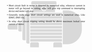 • Short circuit fault in motor is detected by numerical relay, whenever current in
motor will go beyond its setting, relay will give trip command to interrupting
device and motor will stop.
• Generally multi stage short circuit settings are used in numerical relay, Like
IDMT, DMT Etc.
• In relay short circuit tripping setting should be above maximum locked rotor
current of motor.
 