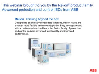 Relion. Thinking beyond the box.
Designed to seamlessly consolidate functions, Relion relays are
smarter, more flexible and more adaptable. Easy to integrate and
with an extensive function library, the Relion family of protection
and control delivers advanced functionality and improved
performance.
This webinar brought to you by the Relion® product family
Advanced protection and control IEDs from ABB
 