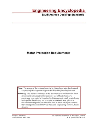 Note: The source of the technical material in this volume is the Professional
Engineering Development Program (PEDP) of Engineering Services.
Warning: The material contained in this document was developed for Saudi
Aramco and is intended for the exclusive use of Saudi Aramco’s
employees. Any material contained in this document which is not already
in the public domain may not be copied, reproduced, sold, given, or
disclosed to third parties, or otherwise used in whole, or in part, without
the written permission of the Vice President, Engineering Services, Saudi
Aramco.
Chapter : Electrical For additional information on this subject, contact
File Reference: EEX21607 W.A. Roussel on 874-1320
Engineering Encyclopedia
Saudi Aramco DeskTop Standards
Motor Protection Requirements
 
