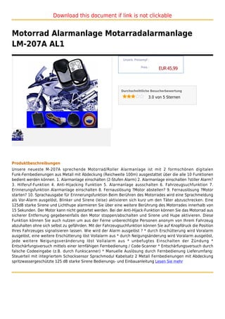 Download this document if link is not clickable


Motorrad Alarmanlage Motarradalarmanlage
LM-207A AL1
                                                            Unverb. Preisempf :

                                                                         Preis :
                                                                                    EUR 45,99



                                                           Durchschnittliche Besucherbewertung

                                                                               3.0 von 5 Sternen




Produktbeschreibungen
Unsere neueste M-207A sprechende Motorrad/Roller Alarmanlage ist mit 2 formschönen digitalen
Funk-Fernbedienungen aus Metall mit Abdeckung (Reichweite 100m) ausgestattet über die alle 10 Funktionen
bedient werden können. 1. Alarmanlage einschalten (2-Stufen Alarm) 2. Alarmanlage einschalten ?stiller Alarm?
3. Hilferuf-Funktion 4. Anti-Hijacking Funktion 5. Alarmanlage ausschalten 6. Fahrzeugsuchfunktion 7.
Erinnerungsfunktion Alarmanlage einschalten 8. Fernauslösung ?Motor abstellen? 9. Fernauslösung ?Motor
starten? 10. Sprachausgabe für Erinnerungsfunktion Beim Berühren des Motorrades wird eine Sprachmeldung
als Vor-Alarm ausgelöst, Blinker und Sirene (leise) aktivieren sich kurz um den Täter abzuschrecken. Eine
125dB starke Sirene und Lichthupe alarmieren Sie über eine weitere Berührung des Motorrades innerhalb von
15 Sekunden. Der Motor kann nicht gestartet werden. Bei der Anti-Hijack-Funktion können Sie das Motorrad aus
sicherer Entfernung gegebenenfalls den Motor stoppen/abschalten und Sirene und Hupe aktivieren. Diese
Funktion können Sie auch nutzen um aus der Ferne unberechtigte Personen anonym von Ihrem Fahrzeug
abzuhalten ohne sich selbst zu gefährden. Mit der Fahrzeugsuchfunktion können Sie auf Knopfdruck die Position
Ihres Fahrzeuges signalisieren lassen. Wie wird der Alarm ausgelöst ? * durch Erschütterung wird Voralarm
ausgelöst, eine weitere Erschütterung löst Vollalarm aus * durch Neigungsänderung wird Voralarm ausgelöst,
jede weitere Neigungsveränderung löst Vollalarm aus * unbefugtes Einschalten der Zündung *
Entschärfungsversuch mittels einer lernfähigen Fernbedienung / Code-Scanner * Entschärfungsversuch durch
falsche Codeeingabe (z.B. durch Funkscanner) * Manuelle Auslösung durch Fernbedienung Lieferumfang:
Steuerteil mit integriertem Schocksensor Sprachmodul Kabelsatz 2 Metall Fernbedienungen mit Abdeckung
spritzwassergeschützte 125 dB starke Sirene Bedienungs- und Einbauanleitung Lesen Sie mehr
 