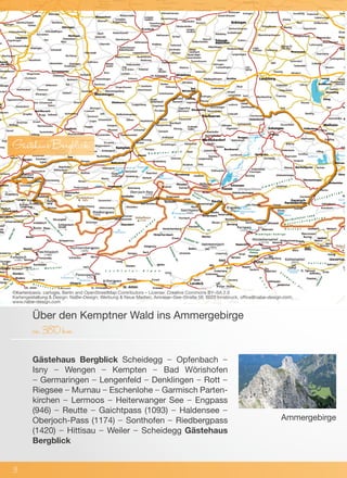 Gästehaus Bergblick Scheidegg – Opfenbach –
Isny – Wengen – Kempten – Bad Wörishofen
– Germaringen – Lengenfeld – Denklingen – Rott –
Riegsee – Murnau – Eschenlohe – Garmisch Parten-
kirchen – Lermoos – Heiterwanger See – Engpass
(946) – Reutte – Gaichtpass (1093) – Haldensee –
Oberjoch-Pass (1174) – Sonthofen – Riedbergpass
(1420) – Hittisau – Weiler – Scheidegg Gästehaus
Bergblick
Über den Kemptner Wald ins Ammergebirge
ca.380km
©Kartenbasis: cartogis, Berlin and OpenStreetMap Contributors – License: Creative Commons BY–SA 2.0
Kartengestaltung & Design: NaBe–Design; Werbung & Neue Medien, Amraser–See–Straße 56, 6020 Innsbruck, office@nabe–design.com,
www.nabe–design.com
3
GästehausBergblick
Ammergebirge
 