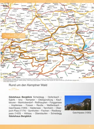 Gästehaus Bergblick Scheidegg – Opfenbach –
Eglofs – Isny – Kempten – Obergünzburg – Kauf-
beuren – Marktoberdorf – Roßhaupten – Forggensee
– Hopfensee – Füssen – Reutte – Weißenbach –
Gaichtpass (1093) – Haldensee – Tannheim – Ober-
joch-Pass (1174) – Sonthofen – Fischen – Riedberg-
pass (1420) – Hittisau – Oberstaufen – Scheidegg
Gästehaus Bergblick
Rund um den Kemptner Wald
ca.275km
©Kartenbasis: cartogis, Berlin and OpenStreetMap Contributors – License: Creative Commons BY–SA 2.0
Kartengestaltung & Design: NaBe–Design; Werbung & Neue Medien, Amraser–See–Straße 56, 6020 Innsbruck, office@nabe–design.com,
www.nabe–design.com
6
GästehausBergblick
Gaichtpass (1093)
 