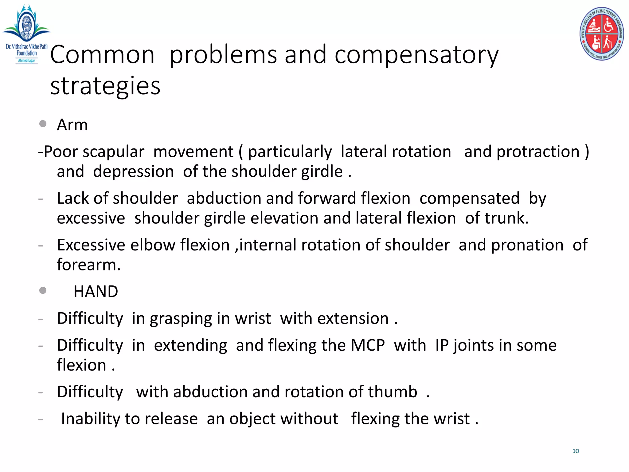 Common problems and compensatory
strategies
 Arm
-Poor scapular movement ( particularly lateral rotation and protraction )
and depression of the shoulder girdle .
- Lack of shoulder abduction and forward flexion compensated by
excessive shoulder girdle elevation and lateral flexion of trunk.
- Excessive elbow flexion ,internal rotation of shoulder and pronation of
forearm.
 HAND
- Difficulty in grasping in wrist with extension .
- Difficulty in extending and flexing the MCP with IP joints in some
flexion .
- Difficulty with abduction and rotation of thumb .
- Inability to release an object without flexing the wrist .
10
 