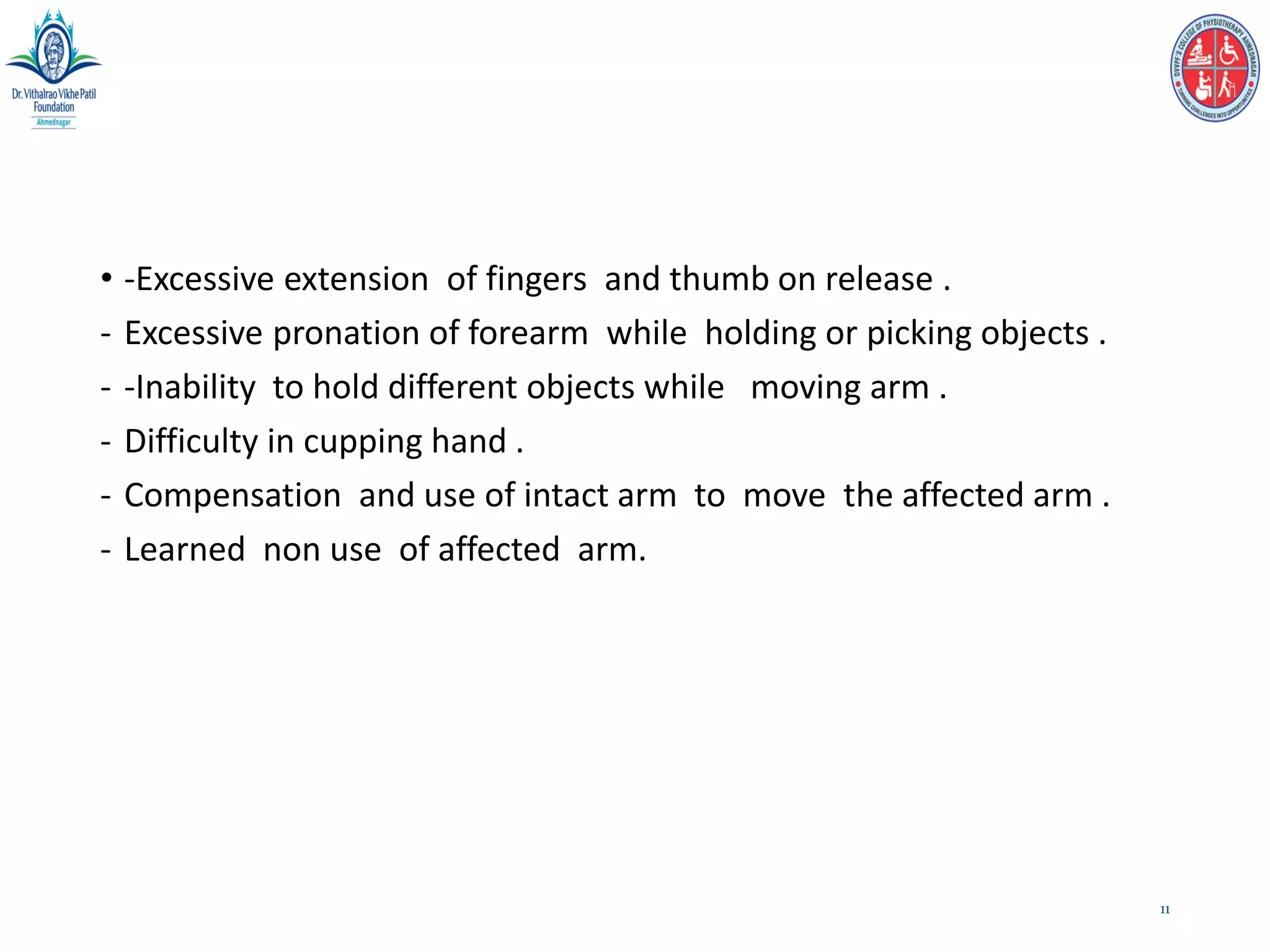 • -Excessive extension of fingers and thumb on release .
- Excessive pronation of forearm while holding or picking objects .
- -Inability to hold different objects while moving arm .
- Difficulty in cupping hand .
- Compensation and use of intact arm to move the affected arm .
- Learned non use of affected arm.
11
 