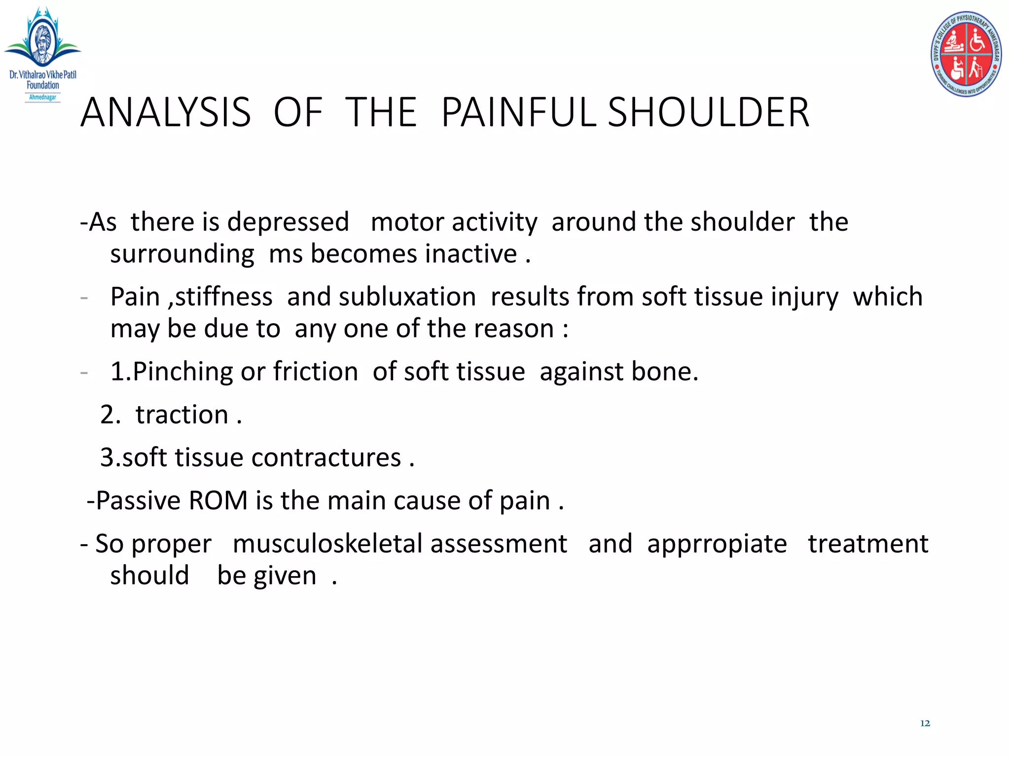 ANALYSIS OF THE PAINFUL SHOULDER
-As there is depressed motor activity around the shoulder the
surrounding ms becomes inactive .
- Pain ,stiffness and subluxation results from soft tissue injury which
may be due to any one of the reason :
- 1.Pinching or friction of soft tissue against bone.
2. traction .
3.soft tissue contractures .
-Passive ROM is the main cause of pain .
- So proper musculoskeletal assessment and apprropiate treatment
should be given .
12
 