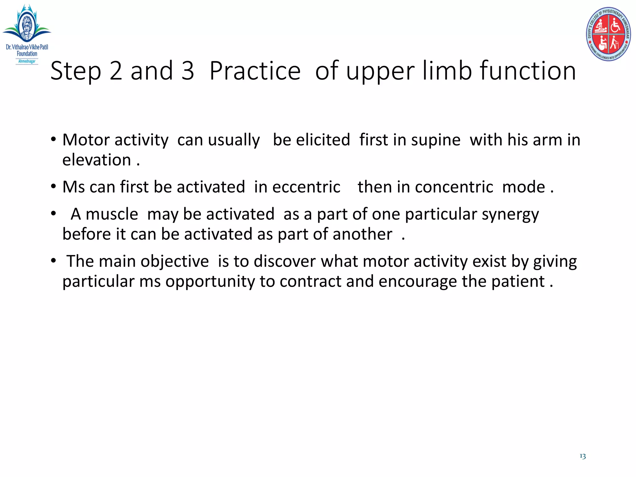 Step 2 and 3 Practice of upper limb function
• Motor activity can usually be elicited first in supine with his arm in
elevation .
• Ms can first be activated in eccentric then in concentric mode .
• A muscle may be activated as a part of one particular synergy
before it can be activated as part of another .
• The main objective is to discover what motor activity exist by giving
particular ms opportunity to contract and encourage the patient .
13
 