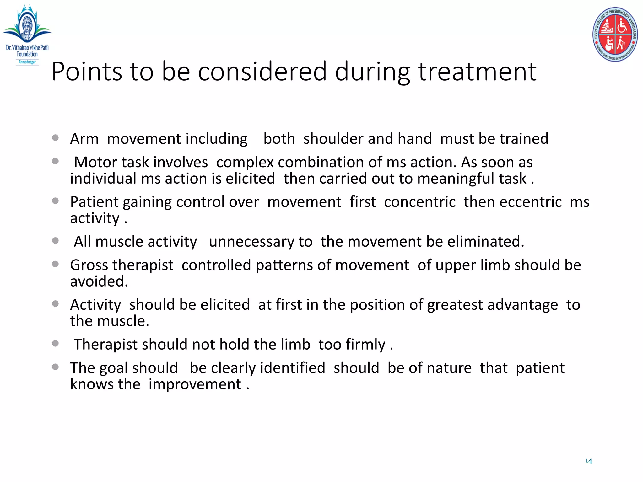 Points to be considered during treatment
 Arm movement including both shoulder and hand must be trained
 Motor task involves complex combination of ms action. As soon as
individual ms action is elicited then carried out to meaningful task .
 Patient gaining control over movement first concentric then eccentric ms
activity .
 All muscle activity unnecessary to the movement be eliminated.
 Gross therapist controlled patterns of movement of upper limb should be
avoided.
 Activity should be elicited at first in the position of greatest advantage to
the muscle.
 Therapist should not hold the limb too firmly .
 The goal should be clearly identified should be of nature that patient
knows the improvement .
14
 