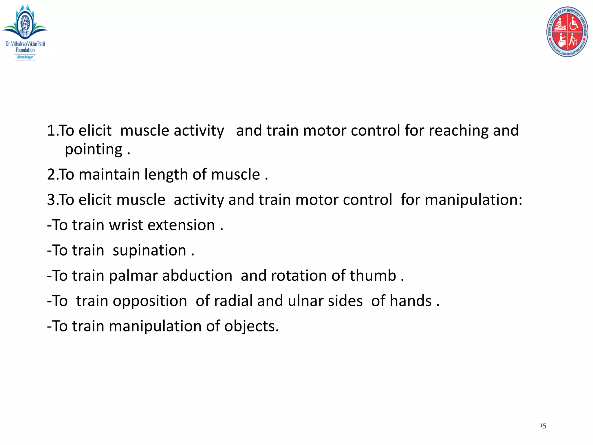 1.To elicit muscle activity and train motor control for reaching and
pointing .
2.To maintain length of muscle .
3.To elicit muscle activity and train motor control for manipulation:
-To train wrist extension .
-To train supination .
-To train palmar abduction and rotation of thumb .
-To train opposition of radial and ulnar sides of hands .
-To train manipulation of objects.
15
 