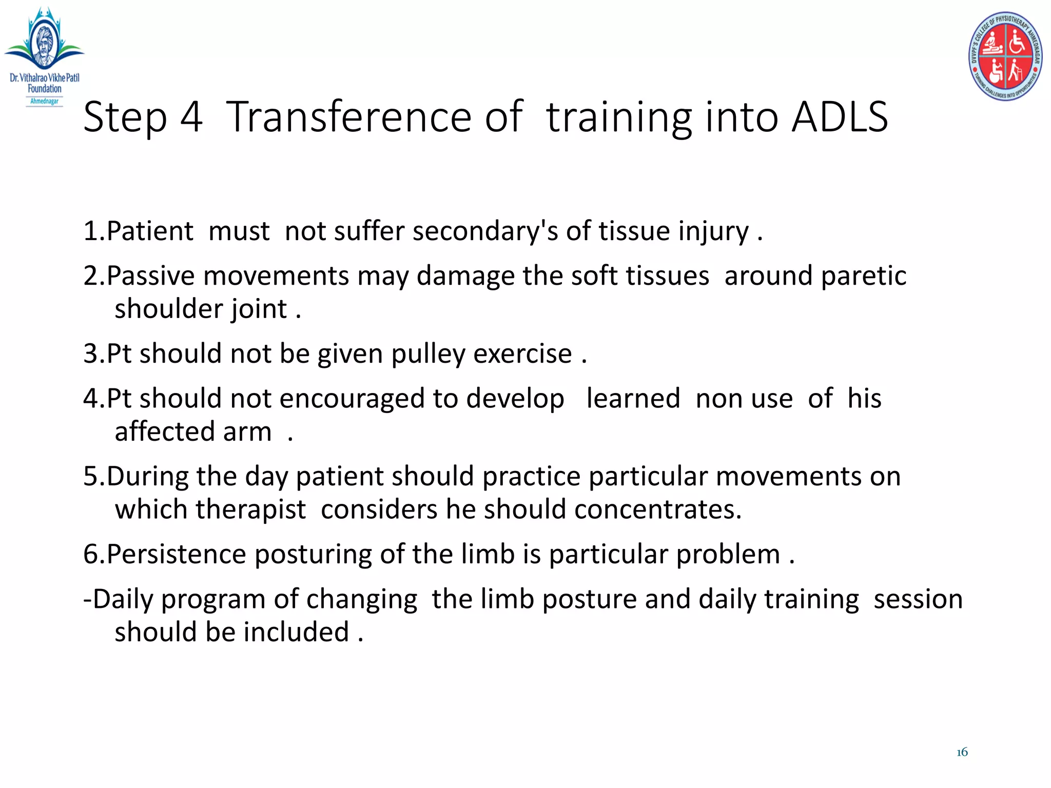 Step 4 Transference of training into ADLS
1.Patient must not suffer secondary's of tissue injury .
2.Passive movements may damage the soft tissues around paretic
shoulder joint .
3.Pt should not be given pulley exercise .
4.Pt should not encouraged to develop learned non use of his
affected arm .
5.During the day patient should practice particular movements on
which therapist considers he should concentrates.
6.Persistence posturing of the limb is particular problem .
-Daily program of changing the limb posture and daily training session
should be included .
16
 