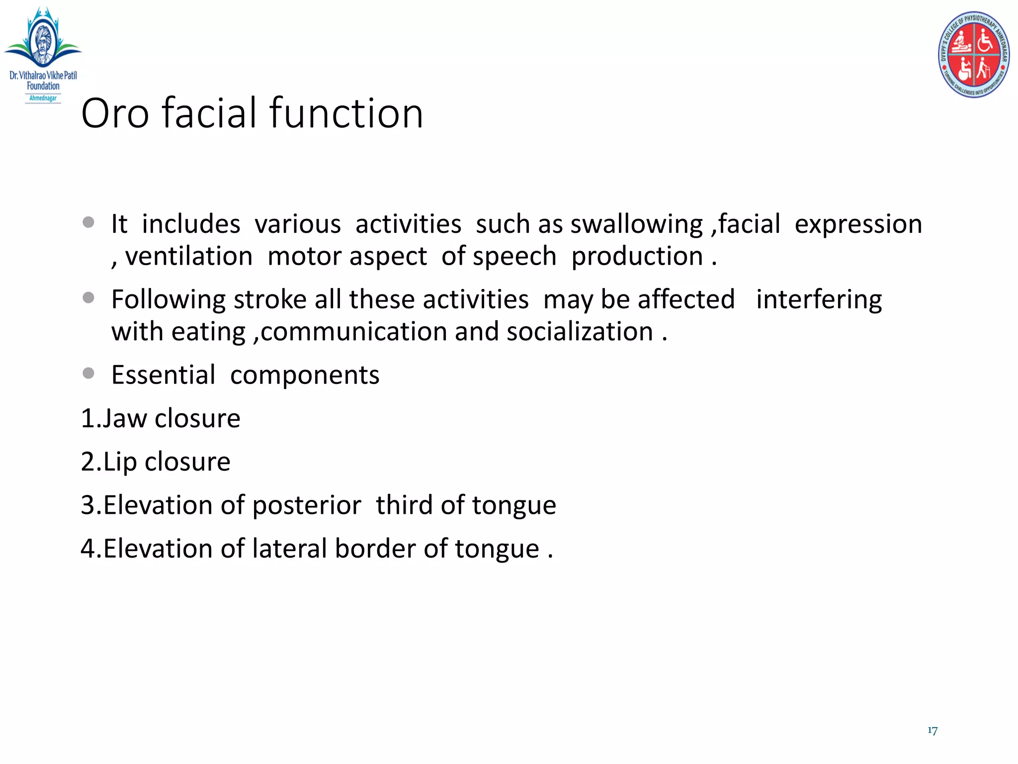 Oro facial function
 It includes various activities such as swallowing ,facial expression
, ventilation motor aspect of speech production .
 Following stroke all these activities may be affected interfering
with eating ,communication and socialization .
 Essential components
1.Jaw closure
2.Lip closure
3.Elevation of posterior third of tongue
4.Elevation of lateral border of tongue .
17
 