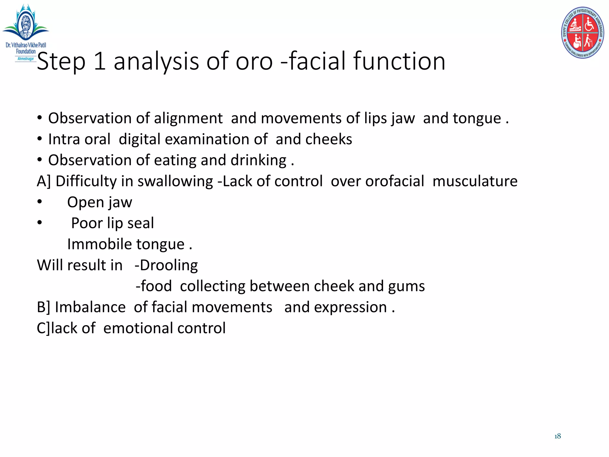 Step 1 analysis of oro -facial function
• Observation of alignment and movements of lips jaw and tongue .
• Intra oral digital examination of and cheeks
• Observation of eating and drinking .
A] Difficulty in swallowing -Lack of control over orofacial musculature
• Open jaw
• Poor lip seal
Immobile tongue .
Will result in -Drooling
-food collecting between cheek and gums
B] Imbalance of facial movements and expression .
C]lack of emotional control
18
 
