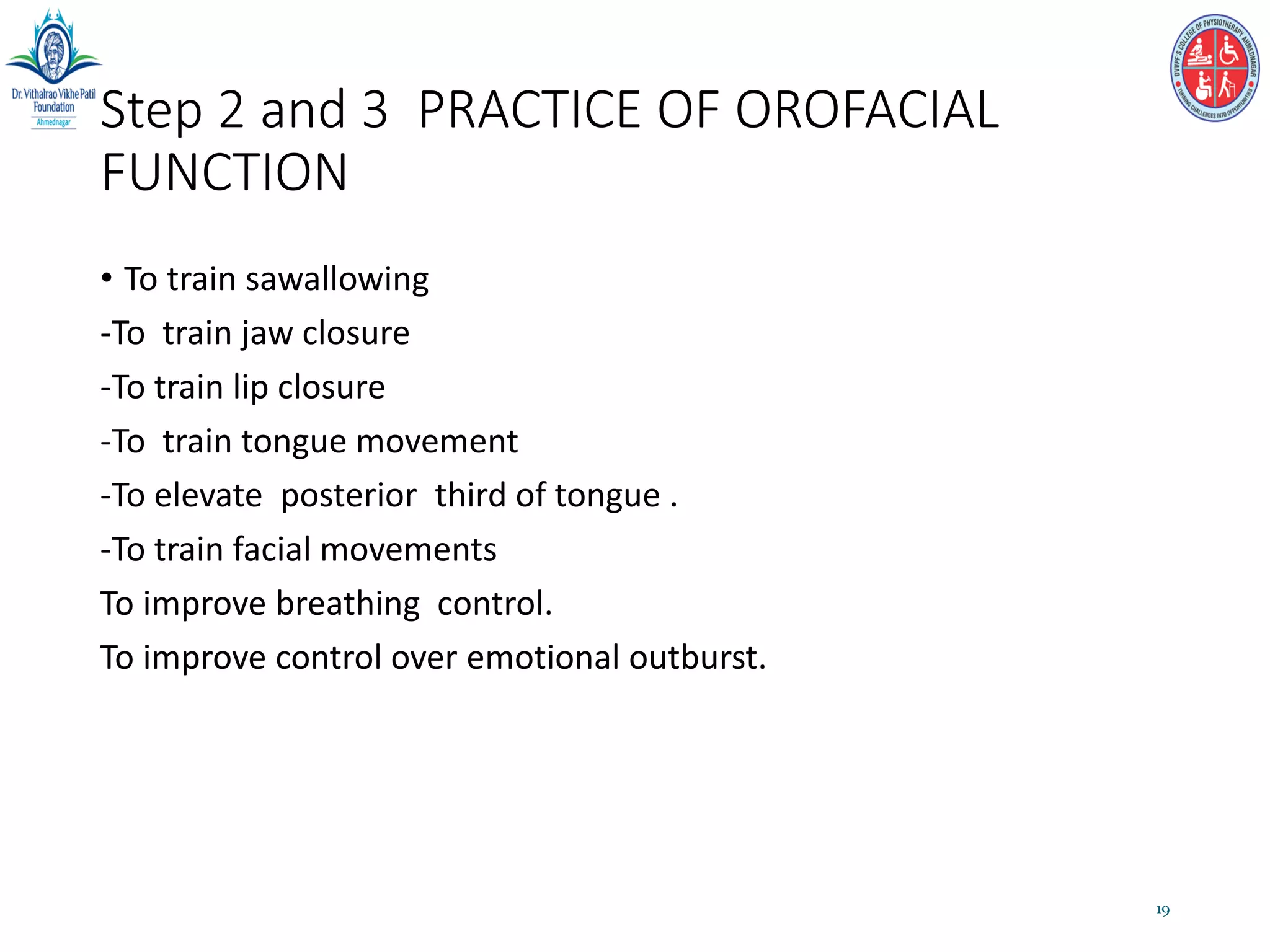 Step 2 and 3 PRACTICE OF OROFACIAL
FUNCTION
• To train sawallowing
-To train jaw closure
-To train lip closure
-To train tongue movement
-To elevate posterior third of tongue .
-To train facial movements
To improve breathing control.
To improve control over emotional outburst.
19
 