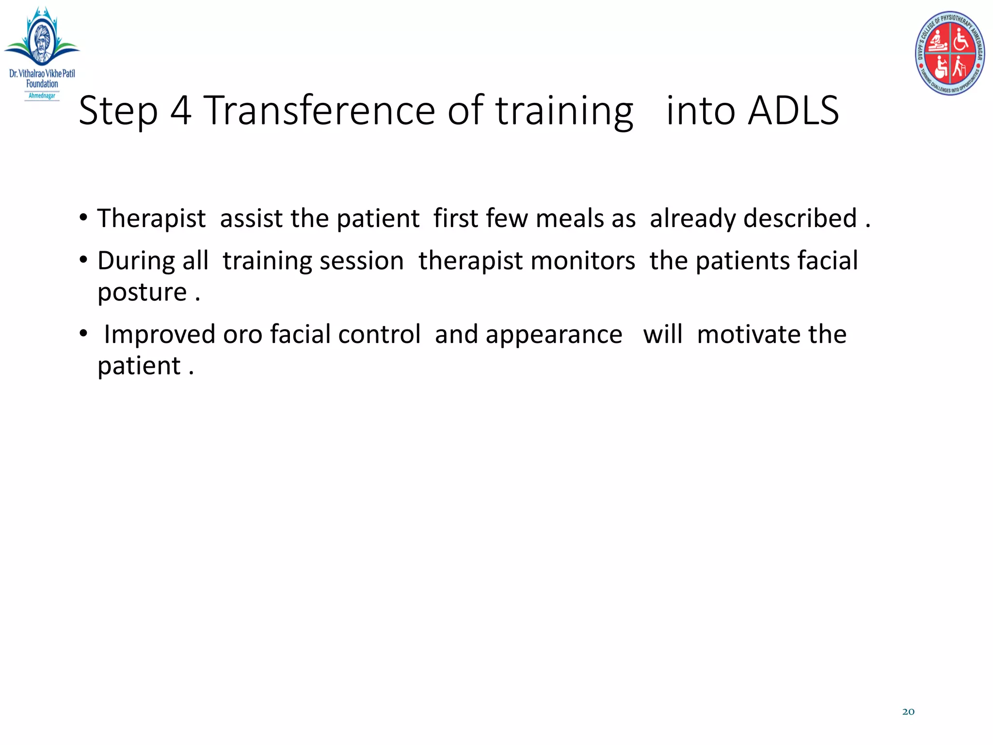 Step 4 Transference of training into ADLS
• Therapist assist the patient first few meals as already described .
• During all training session therapist monitors the patients facial
posture .
• Improved oro facial control and appearance will motivate the
patient .
20
 