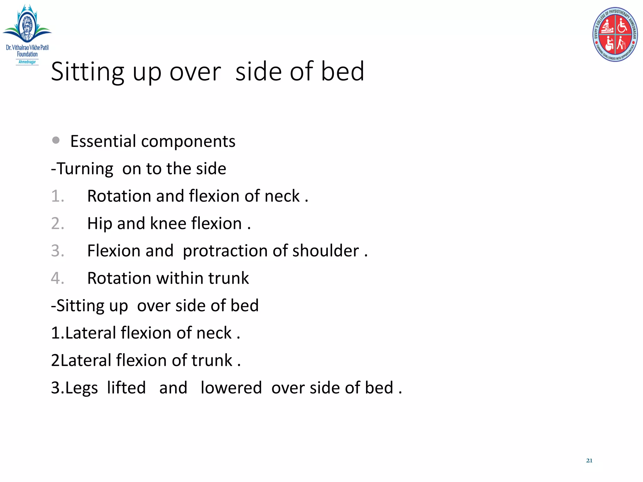 Sitting up over side of bed
 Essential components
-Turning on to the side
1. Rotation and flexion of neck .
2. Hip and knee flexion .
3. Flexion and protraction of shoulder .
4. Rotation within trunk
-Sitting up over side of bed
1.Lateral flexion of neck .
2Lateral flexion of trunk .
3.Legs lifted and lowered over side of bed .
21
 