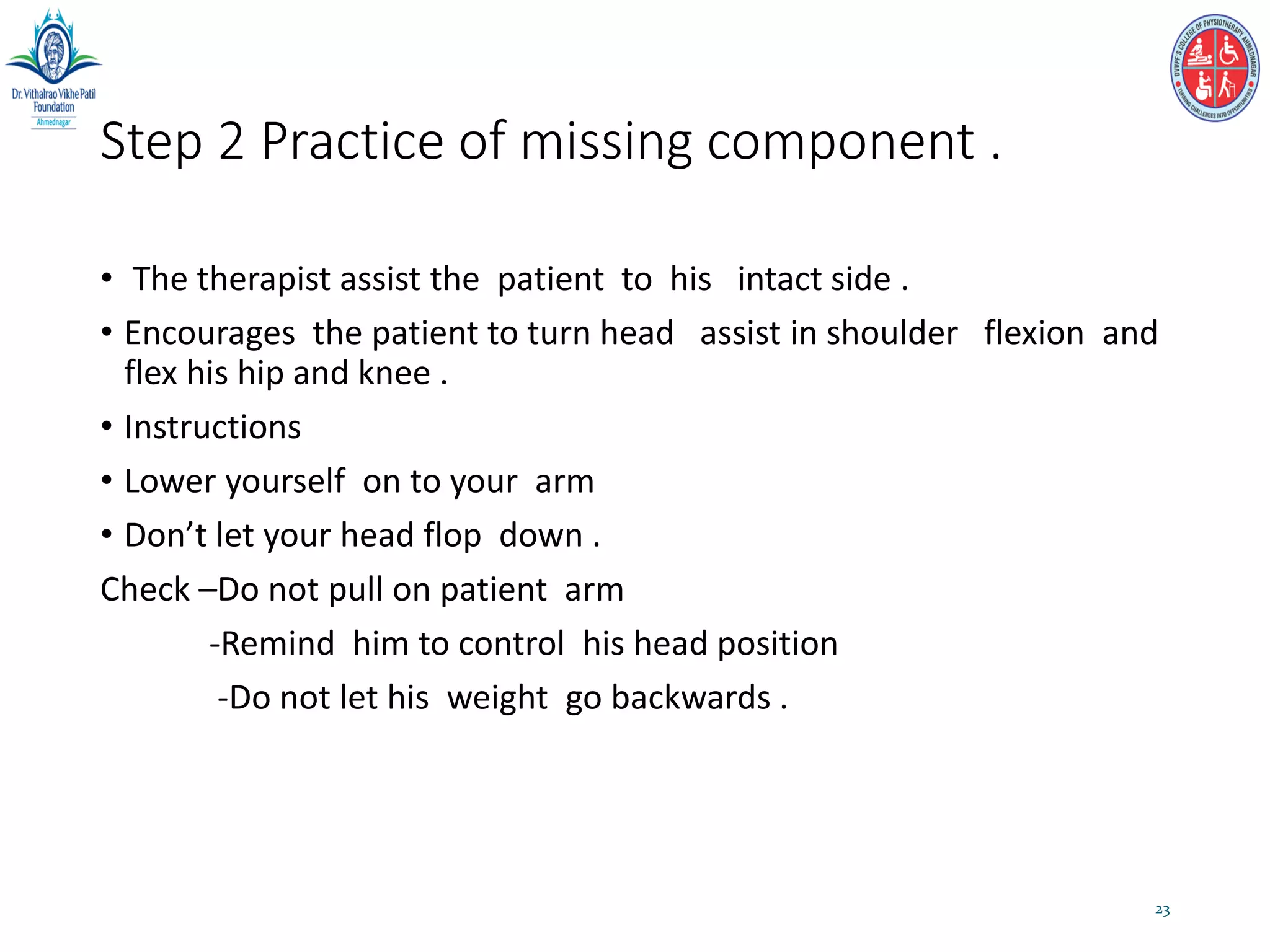Step 2 Practice of missing component .
• The therapist assist the patient to his intact side .
• Encourages the patient to turn head assist in shoulder flexion and
flex his hip and knee .
• Instructions
• Lower yourself on to your arm
• Don’t let your head flop down .
Check –Do not pull on patient arm
-Remind him to control his head position
-Do not let his weight go backwards .
23
 