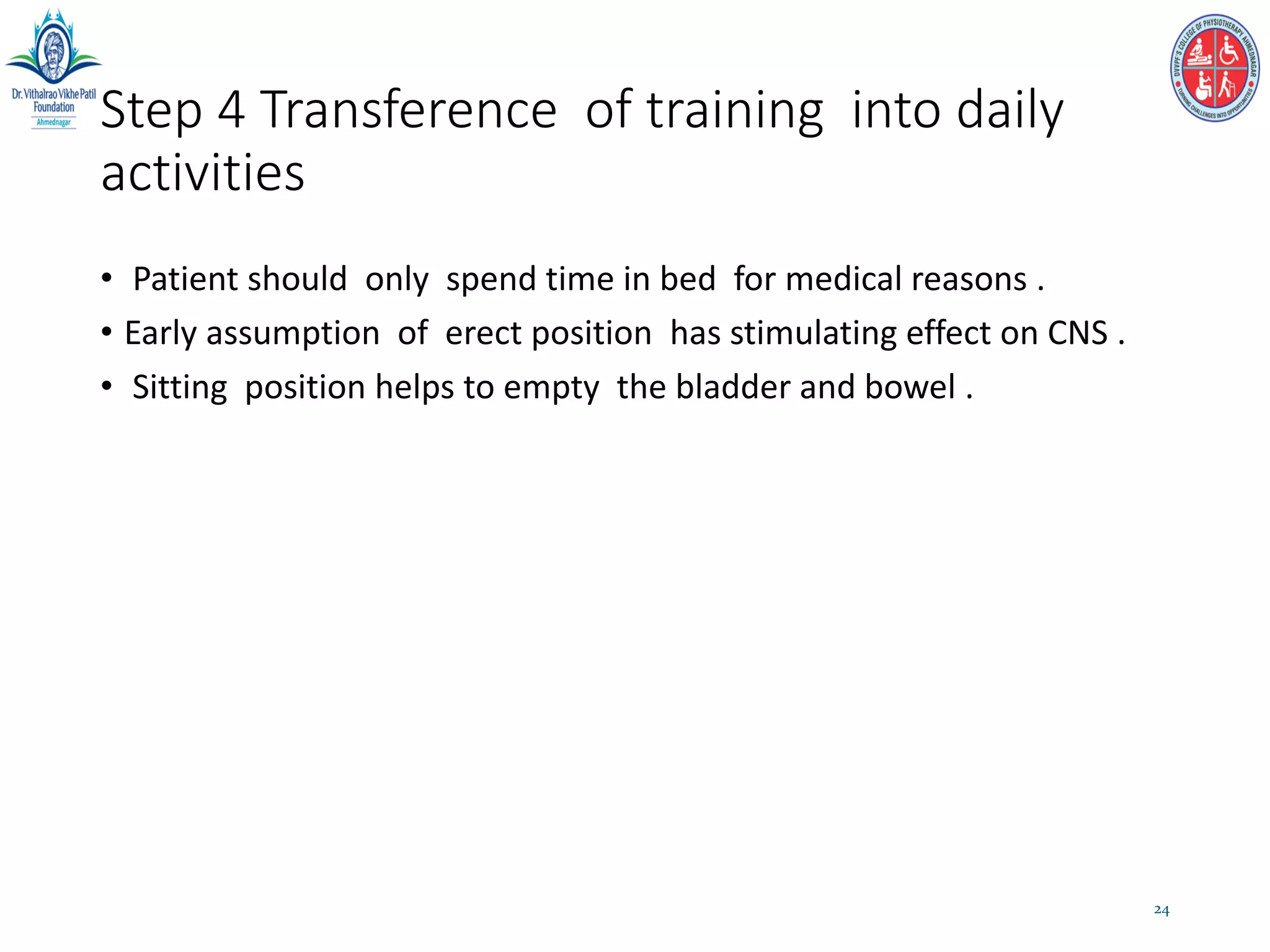 Step 4 Transference of training into daily
activities
• Patient should only spend time in bed for medical reasons .
• Early assumption of erect position has stimulating effect on CNS .
• Sitting position helps to empty the bladder and bowel .
24
 
