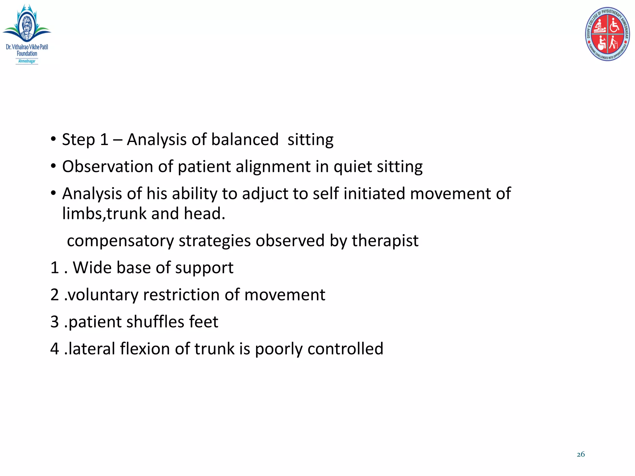 • Step 1 – Analysis of balanced sitting
• Observation of patient alignment in quiet sitting
• Analysis of his ability to adjuct to self initiated movement of
limbs,trunk and head.
compensatory strategies observed by therapist
1 . Wide base of support
2 .voluntary restriction of movement
3 .patient shuffles feet
4 .lateral flexion of trunk is poorly controlled
26
 