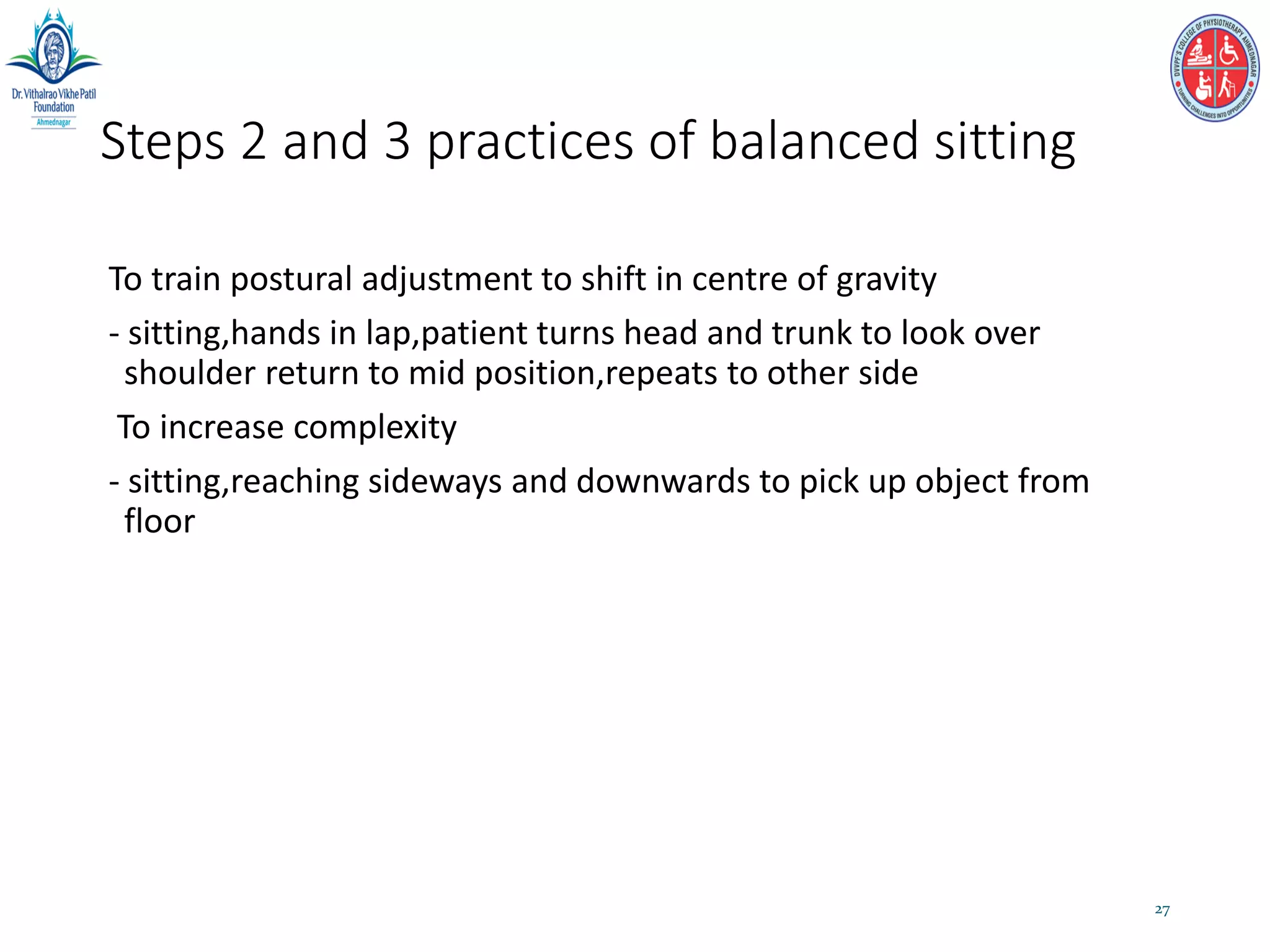 Steps 2 and 3 practices of balanced sitting
To train postural adjustment to shift in centre of gravity
- sitting,hands in lap,patient turns head and trunk to look over
shoulder return to mid position,repeats to other side
To increase complexity
- sitting,reaching sideways and downwards to pick up object from
floor
27
 