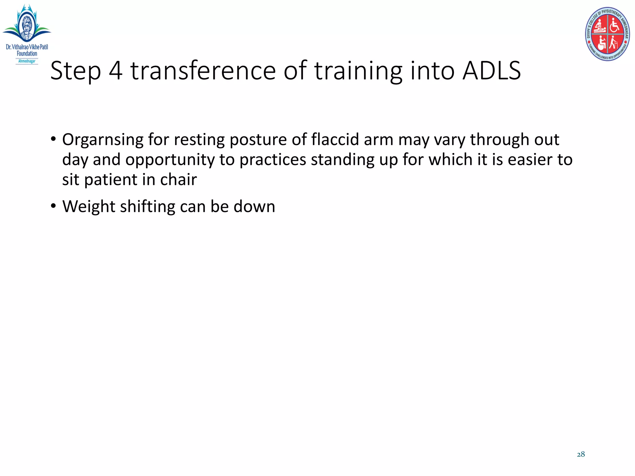 Step 4 transference of training into ADLS
• Orgarnsing for resting posture of flaccid arm may vary through out
day and opportunity to practices standing up for which it is easier to
sit patient in chair
• Weight shifting can be down
28
 