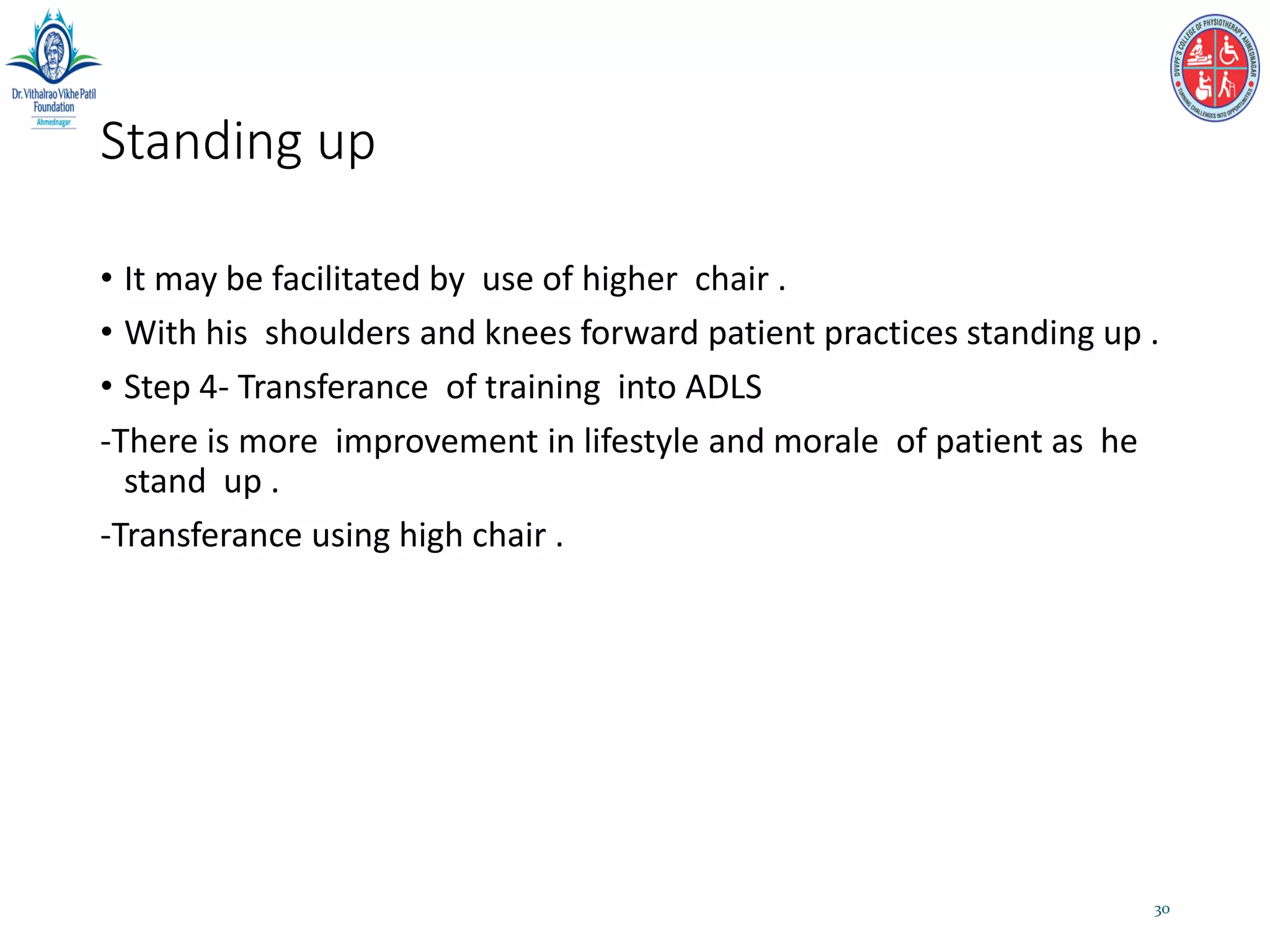 Standing up
• It may be facilitated by use of higher chair .
• With his shoulders and knees forward patient practices standing up .
• Step 4- Transferance of training into ADLS
-There is more improvement in lifestyle and morale of patient as he
stand up .
-Transferance using high chair .
30
 