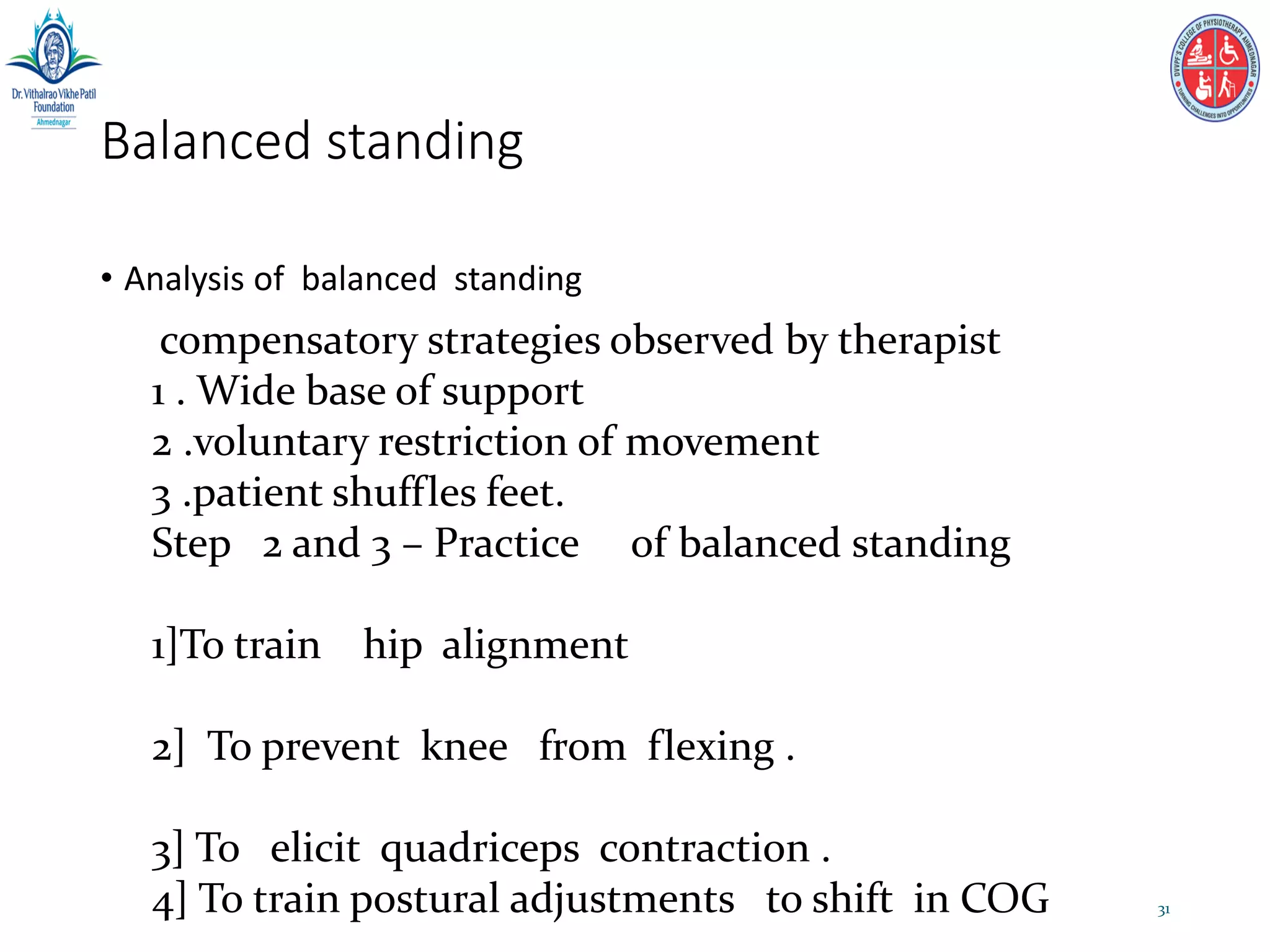 Balanced standing
• Analysis of balanced standing
31
compensatory strategies observed by therapist
1 . Wide base of support
2 .voluntary restriction of movement
3 .patient shuffles feet.
Step 2 and 3 – Practice of balanced standing
1]To train hip alignment
2] To prevent knee from flexing .
3] To elicit quadriceps contraction .
4] To train postural adjustments to shift in COG
 