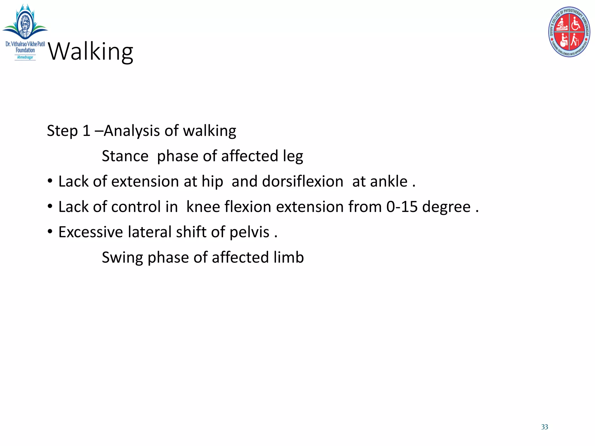 Walking
Step 1 –Analysis of walking
Stance phase of affected leg
• Lack of extension at hip and dorsiflexion at ankle .
• Lack of control in knee flexion extension from 0-15 degree .
• Excessive lateral shift of pelvis .
Swing phase of affected limb
33
 