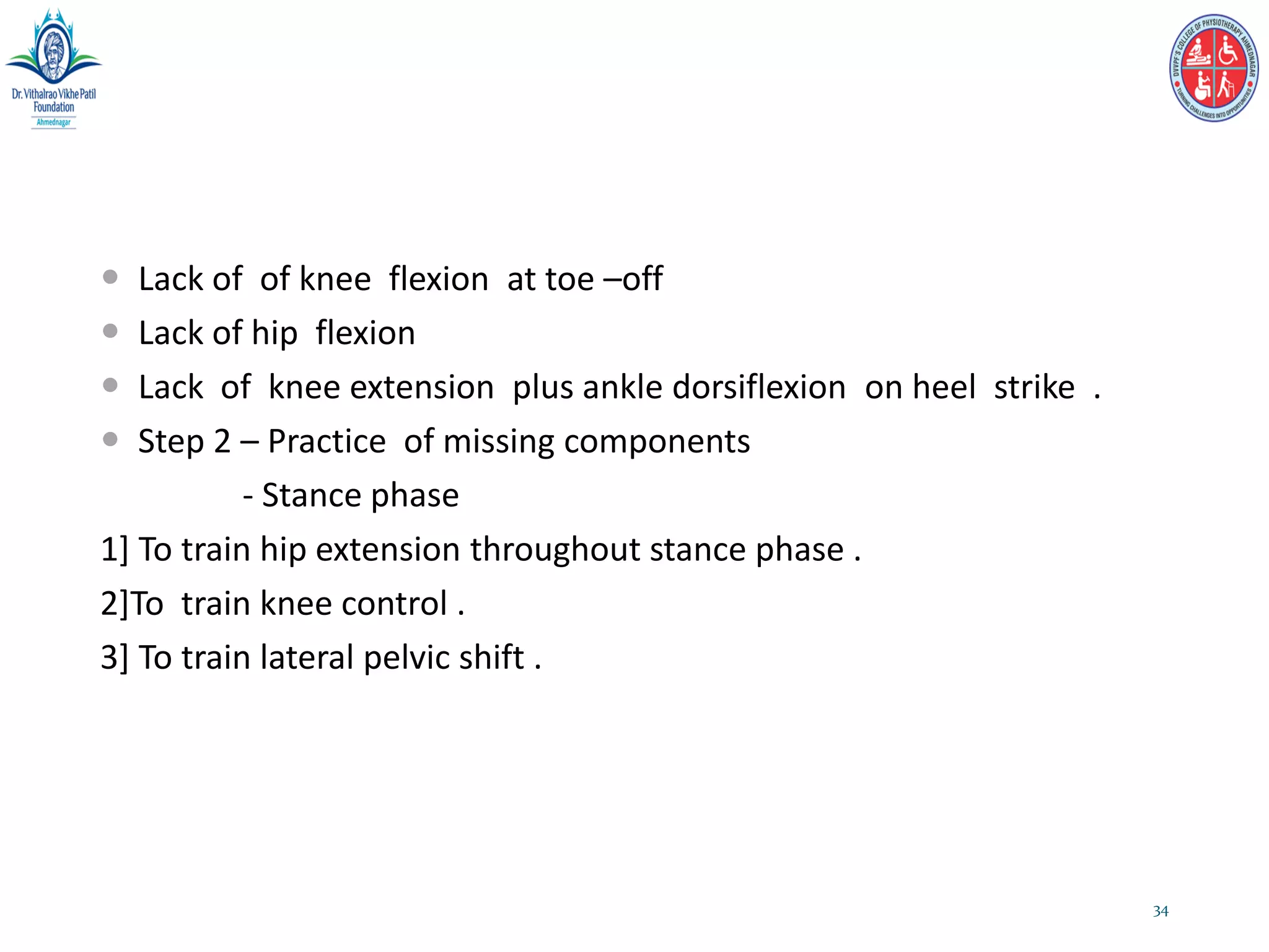  Lack of of knee flexion at toe –off
 Lack of hip flexion
 Lack of knee extension plus ankle dorsiflexion on heel strike .
 Step 2 – Practice of missing components
- Stance phase
1] To train hip extension throughout stance phase .
2]To train knee control .
3] To train lateral pelvic shift .
34
 