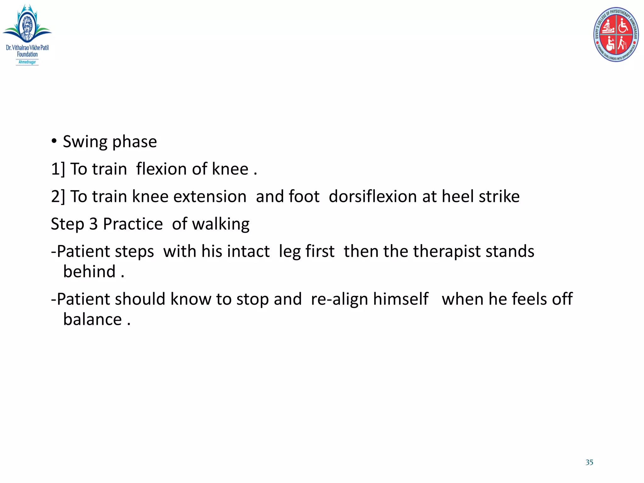 • Swing phase
1] To train flexion of knee .
2] To train knee extension and foot dorsiflexion at heel strike
Step 3 Practice of walking
-Patient steps with his intact leg first then the therapist stands
behind .
-Patient should know to stop and re-align himself when he feels off
balance .
35
 