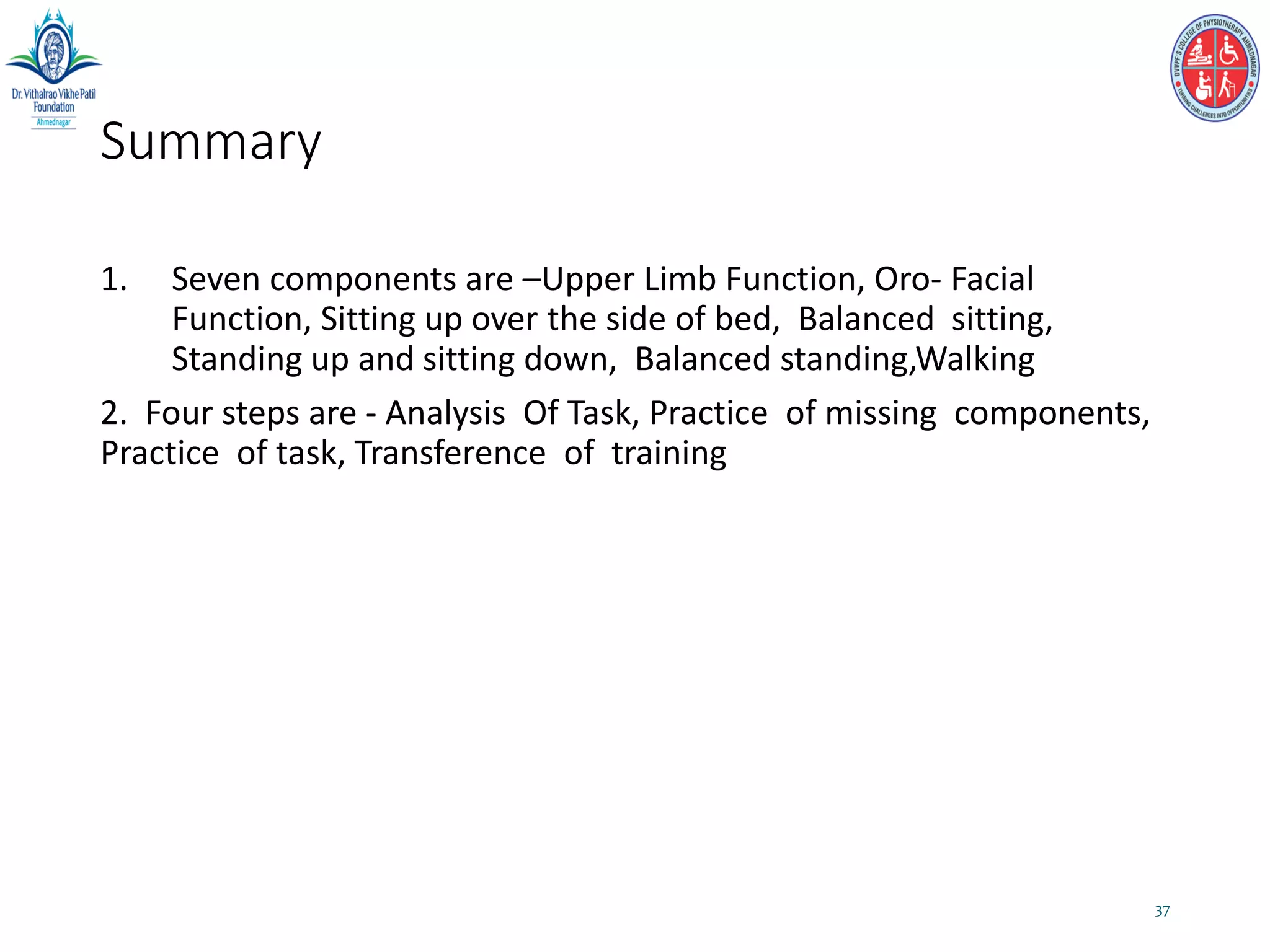 Summary
1. Seven components are –Upper Limb Function, Oro- Facial
Function, Sitting up over the side of bed, Balanced sitting,
Standing up and sitting down, Balanced standing,Walking
2. Four steps are - Analysis Of Task, Practice of missing components,
Practice of task, Transference of training
37
 