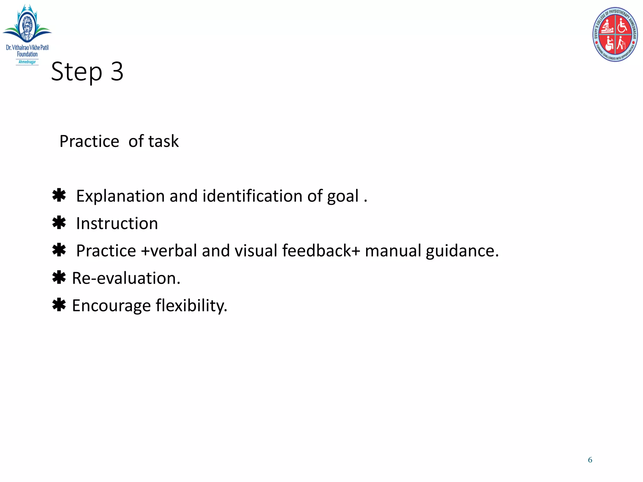 Step 3
Practice of task
 Explanation and identification of goal .
 Instruction
 Practice +verbal and visual feedback+ manual guidance.
 Re-evaluation.
 Encourage flexibility.
6
 