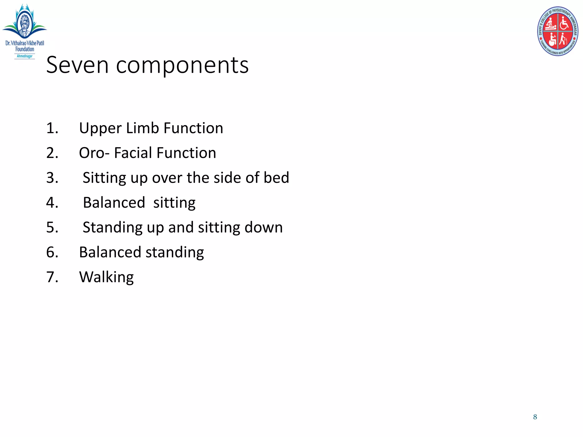 Seven components
1. Upper Limb Function
2. Oro- Facial Function
3. Sitting up over the side of bed
4. Balanced sitting
5. Standing up and sitting down
6. Balanced standing
7. Walking
8
 