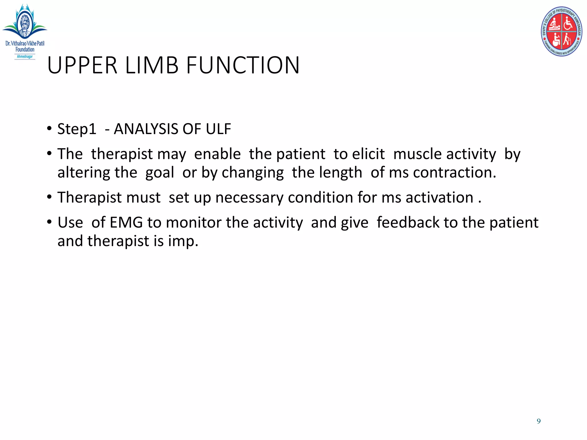 UPPER LIMB FUNCTION
• Step1 - ANALYSIS OF ULF
• The therapist may enable the patient to elicit muscle activity by
altering the goal or by changing the length of ms contraction.
• Therapist must set up necessary condition for ms activation .
• Use of EMG to monitor the activity and give feedback to the patient
and therapist is imp.
9
 