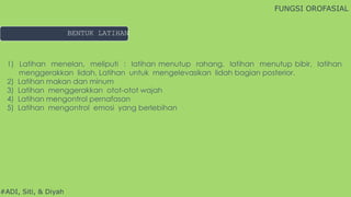 #ADI, Siti, & Diyah
1) Latihan menelan, meliputi : latihan menutup rahang, latihan menutup bibir, latihan
menggerakkan lidah, Latihan untuk mengelevasikan lidah bagian posterior.
2) Latihan makan dan minum
3) Latihan menggerakkan otot-otot wajah
4) Latihan mengontrol pernafasan
5) Latihan mengontrol emosi yang berlebihan
FUNGSI OROFASIAL
BENTUK LATIHAN
 
