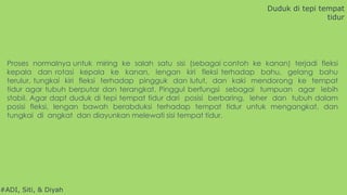 #ADI, Siti, & Diyah
Proses normalnya untuk miring ke salah satu sisi (sebagai contoh ke kanan) terjadi fleksi
kepala dan rotasi kepala ke kanan, lengan kiri fleksi terhadap bahu, gelang bahu
terulur, tungkai kiri fleksi terhadap pingguk dan lutut, dan kaki mendorong ke tempat
tidur agar tubuh berputar dan terangkat. Pinggul berfungsi sebagai tumpuan agar lebih
stabil. Agar dapt duduk di tepi tempat tidur dari posisi berbaring, leher dan tubuh dalam
posisi fleksi, lengan bawah berabduksi terhadap tempat tidur untuk mengangkat, dan
tungkai di angkat dan diayunkan melewati sisi tempat tidur.
Duduk di tepi tempat
tidur
 