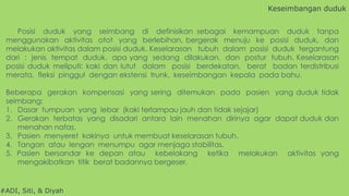 #ADI, Siti, & Diyah
Posisi duduk yang seimbang di definisikan sebagai kemampuan duduk tanpa
menggunakan aktivitas otot yang berlebihan, bergerak menuju ke posisi duduk, dan
melakukan aktivitas dalam posisi duduk. Keselarasan tubuh dalam posisi duduk tergantung
dari : jenis tempat duduk, apa yang sedang dilakukan, dan postur tubuh. Keselarasan
posisi duduk meliputi: kaki dan lutut dalam posisi berdekatan, berat badan terdistribusi
merata, fleksi pinggul dengan ekstensi trunk, keseimbangan kepala pada bahu.
Beberapa gerakan kompensasi yang sering ditemukan pada pasien yang duduk tidak
seimbang:
1. Dasar tumpuan yang lebar (kaki terlampau jauh dan tidak sejajar)
2. Gerakan terbatas yang disadari antara lain menahan dirinya agar dapat duduk dan
menahan nafas.
3. Pasien menyeret kakinya untuk membuat keselarasan tubuh.
4. Tangan atau lengan menumpu agar menjaga stabilitas.
5. Pasien bersandar ke depan atau kebelakang ketika melakukan aktivitas yang
mengakibatkan titik berat badannya bergeser.
Keseimbangan duduk
 