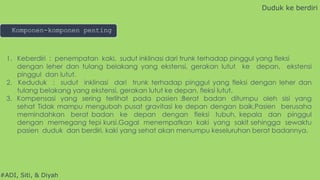 #ADI, Siti, & Diyah
1. Keberdiri : penempatan kaki, sudut inklinasi dari trunk terhadap pinggul yang fleksi
dengan leher dan tulang belakang yang ekstensi, gerakan lutut ke depan, ekstensi
pinggul dan lutut.
2. Keduduk : sudut inklinasi dari trunk terhadap pinggul yang fleksi dengan leher dan
tulang belakang yang ekstensi, gerakan lutut ke depan, fleksi lutut.
3. Kompensasi yang sering terlihat pada pasien :Berat badan ditumpu oleh sisi yang
sehat Tidak mampu mengubah pusat gravitasi ke depan dengan baik.Pasien berusaha
memindahkan berat badan ke depan dengan fleksi tubuh, kepala dan pinggul
dengan memegang tepi kursi.Gagal menempatkan kaki yang sakit sehingga sewaktu
pasien duduk dan berdiri, kaki yang sehat akan menumpu keseluruhan berat badannya.
Duduk ke berdiri
Komponen-komponen penting
 