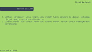 #ADI, Siti, & Diyah
1. Latihan komponen yang hilang, yaitu melatih tubuh condong ke depan terhadap
pinggul dengan gerakan lutut ke depan.
2. Latihan berdiri dan duduk: terdiri dari: latihan berdiri, latihan duduk, meningkatkan
kompleksitas
Duduk ke berdiri
BENTUK LATIHAN
 