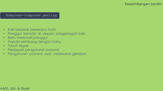 #ADI, Siti, & Diyah
• Kaki berjarak beberapa inchi
• Panggul berada di depan pergelangan kaki
• Bahu melewati panggul
• Kepala seimbang dengan bahu
• Tubuh tegak
• Persiapan pengaturan postural
• Pengaturan postural saat melakukan gerakan.
Keseimbangan berdiri
Komponen-komponen penting
 