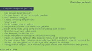 #ADI, Siti, & Diyah
• Kaki berjarak beberapa inchi
• Panggul berada di depan pergelangan kaki
• Bahu melewati panggul
• Kepala seimbang dengan bahu
• Tubuh tegak
• Persiapan pengaturan postural
• Pengaturan postural saat melakukan gerakan.
Gerakan kompensasi yang sering ditemukan pada pasien adalah :
• Dasar tumpuan yang terlalu lebar
• Gerakan yang disadari terbatas
• Pasien menyeret kakinya agar tubuh dapat seimbang
• Pasien mengambil langkah atau bergerak terlalu awal dibanding normal
• Panggul pasien fleksi (seharusnya pergelangan kaki dorsofleksi) agar bis bergerak ke
depan dan menggerakkan tubuh agar bisa bergerak ke samping.
• Menggunakan lengan untuk mendukung posisi berdiri dan meminimalisir efek gravitasi.
Keseimbangan berdiri
Komponen-komponen penting
 