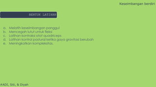 #ADI, Siti, & Diyah
a. Melatih keseimbangan panggul
b. Mencegah lutut untuk fleksi
c. Latihan kontraksi otot quadriceps
d. Latihan kontrol postural ketika gaya gravitasi berubah
e. Meningkatkan kompleksitas.
Keseimbangan berdiri
BENTUK LATIHAN
 