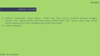 #ADI, Siti, & Diyah
1) Latihan komponen yang hilang : terdiri dari fase stance (Latihan ekstensi pinggul,
kontrol lutut, gerak pelvic), dan fase swing (Latihan fleksi lutut pada awal fase swing,
latihan ekstensi lutut dan dorsifleksi kaki pada heel strike)
2) Latihan berjalan
Berjalan
BENTUK LATIHAN
 